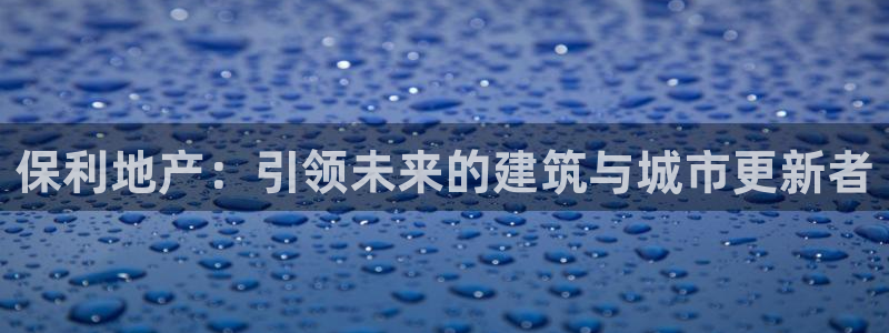 风暴娱乐测速：保利地产：引领未来的建筑与城市更新者