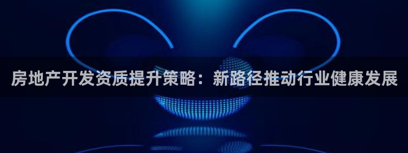 风暴娱乐上5指尖：房地产开发资质提升策略：新路径推动行业健康