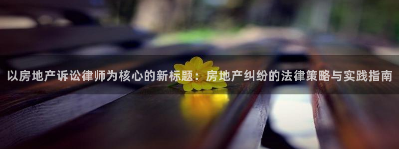 风暴娱乐棋牌：以房地产诉讼律师为核心的新标题：房地产纠纷的法