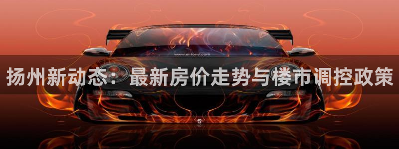 风暴娱乐部：扬州新动态：最新房价走势与楼市调控政策