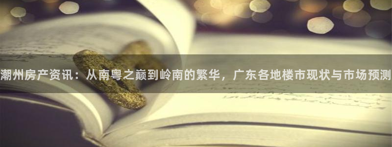 蓝色风暴娱乐：潮州房产资讯：从南粤之巅到岭南的繁华，广东各地